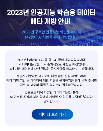 2023년 인공지능 학습용 데이터 베타 개방 안내 2023년 구축한 인공지능 학습용 데이터 142종이 AI 허브를 통해 개방됩니다. 2023년 데이터 142종 중 140종이 개방되었습니다. 이외 데이터는 7월 이후 순차적으로 개방될 예정입니다. 1차 개방 데이터에 대한 정보는 공지사항을 통해 참고하시기 바랍니다. 새롭게 개방하는 데이터에 대한 많은 관심 부탁드리며, 베타 개방 기간 중 데이터에 대한 의견은 문의하기를 통해 남겨주시면 검토 후 데이터 품질을 높이는데 활용하겠습니다. 앞으로도 더욱 다양한 데이터 제공을 통해 AI 인프라 조성과 저변 확개에 기여할 수 있도록 노력하겠습니다. 감사합니다. 데이터 보러가기