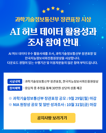 과학기술정보통신부 장관표창 시상 AI 허브 데이터 활용성과 조사 참여 안내 AI 허브 데이터 우수 활용사례를 조사, 과학기술정보통신부 장관표창 및 한국지능정보사회진흥원장상을 시상합니다. 다운로드 경험이 있는 수행기관 및 이용자분들의 많은 참여 부탁드립니다. 시상내역: 과학기술정보통신부 장표창, 한국지능정보사회진흥원장상 참여혜택: 응답자 중 추첨을 통해 30만원 상당의 상품 제공 ※ 과학기술정보통신부 장관표창 공모 : 9월 29일(월) 마감 ※  NIA 원장상 공모 및 일반 성과조사 : 10월 31일(금) 마감 공지사항 보러가기